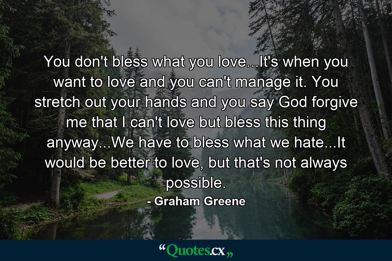 You don't bless what you love...It's when you want to love and you can't manage it. You stretch out your hands and you say God forgive me that I can't love but bless this thing anyway...We have to bless what we hate...It would be better to love, but that's not always possible. - Quote by Graham Greene