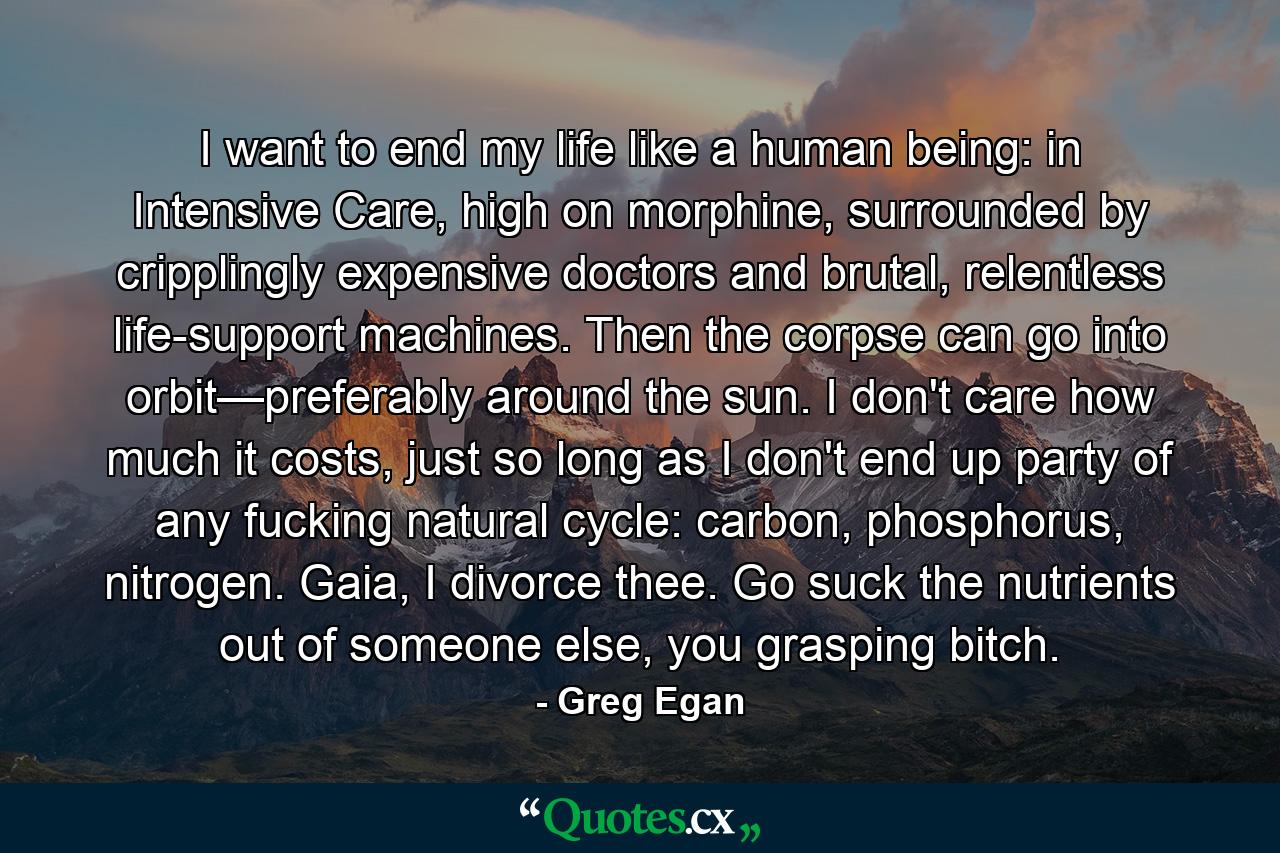 I want to end my life like a human being: in Intensive Care, high on morphine, surrounded by cripplingly expensive doctors and brutal, relentless life-support machines. Then the corpse can go into orbit—preferably around the sun. I don't care how much it costs, just so long as I don't end up party of any fucking natural cycle: carbon, phosphorus, nitrogen. Gaia, I divorce thee. Go suck the nutrients out of someone else, you grasping bitch. - Quote by Greg Egan