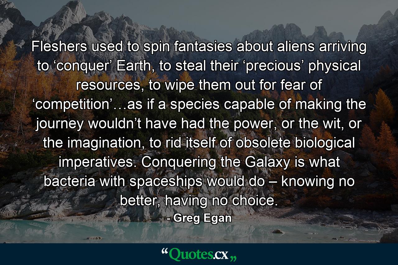 Fleshers used to spin fantasies about aliens arriving to ‘conquer’ Earth, to steal their ‘precious’ physical resources, to wipe them out for fear of ‘competition’…as if a species capable of making the journey wouldn’t have had the power, or the wit, or the imagination, to rid itself of obsolete biological imperatives. Conquering the Galaxy is what bacteria with spaceships would do – knowing no better, having no choice. - Quote by Greg Egan