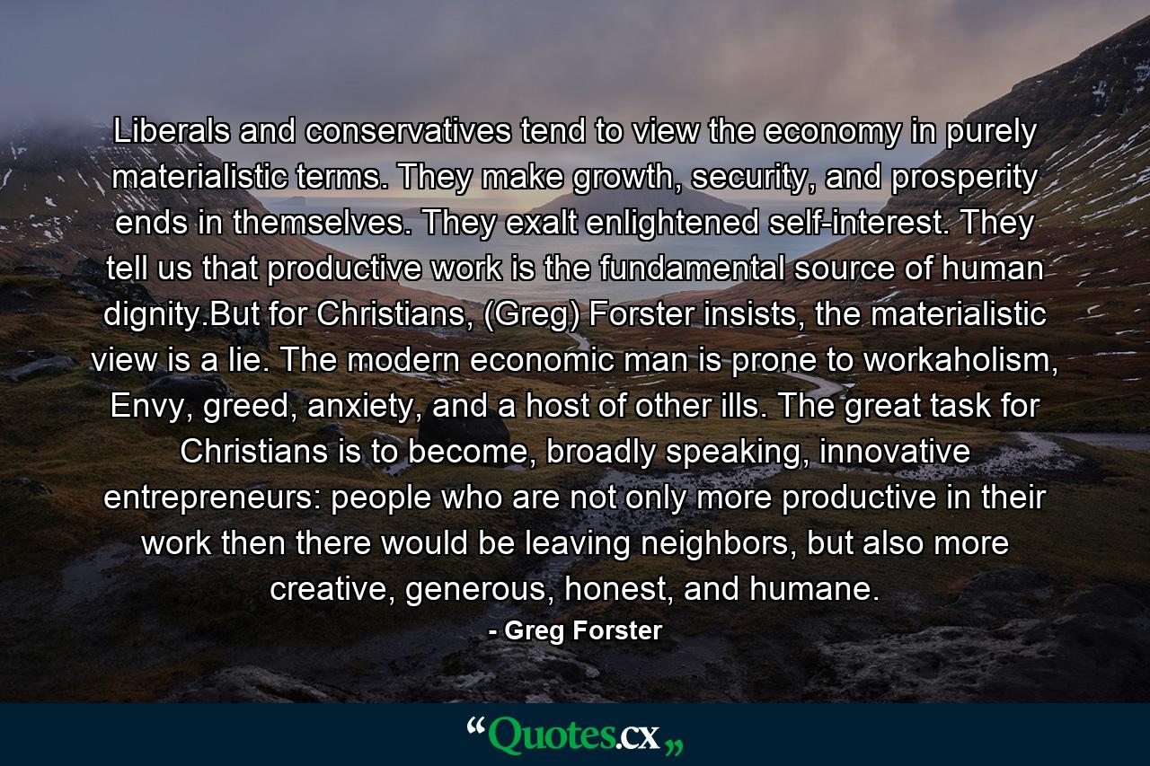 Liberals and conservatives tend to view the economy in purely materialistic terms. They make growth, security, and prosperity ends in themselves. They exalt enlightened self-interest. They tell us that productive work is the fundamental source of human dignity.But for Christians, (Greg) Forster insists, the materialistic view is a lie. The modern economic man is prone to workaholism, Envy, greed, anxiety, and a host of other ills. The great task for Christians is to become, broadly speaking, innovative entrepreneurs: people who are not only more productive in their work then there would be leaving neighbors, but also more creative, generous, honest, and humane. - Quote by Greg Forster