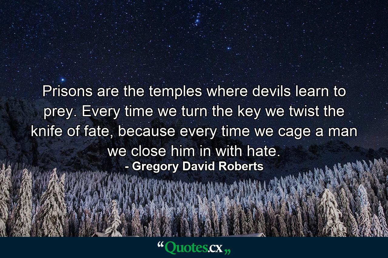 Prisons are the temples where devils learn to prey. Every time we turn the key we twist the knife of fate, because every time we cage a man we close him in with hate. - Quote by Gregory David Roberts