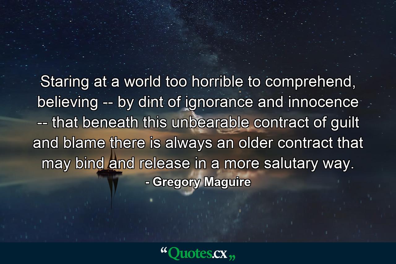 Staring at a world too horrible to comprehend, believing -- by dint of ignorance and innocence -- that beneath this unbearable contract of guilt and blame there is always an older contract that may bind and release in a more salutary way. - Quote by Gregory Maguire