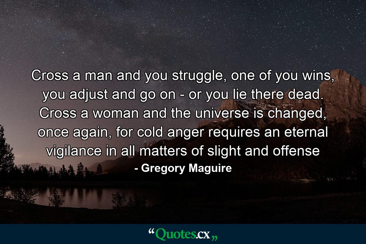 Cross a man and you struggle, one of you wins, you adjust and go on - or you lie there dead. Cross a woman and the universe is changed, once again, for cold anger requires an eternal vigilance in all matters of slight and offense - Quote by Gregory Maguire