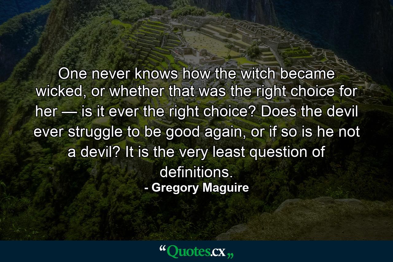 One never knows how the witch became wicked, or whether that was the right choice for her — is it ever the right choice? Does the devil ever struggle to be good again, or if so is he not a devil? It is the very least question of definitions. - Quote by Gregory Maguire