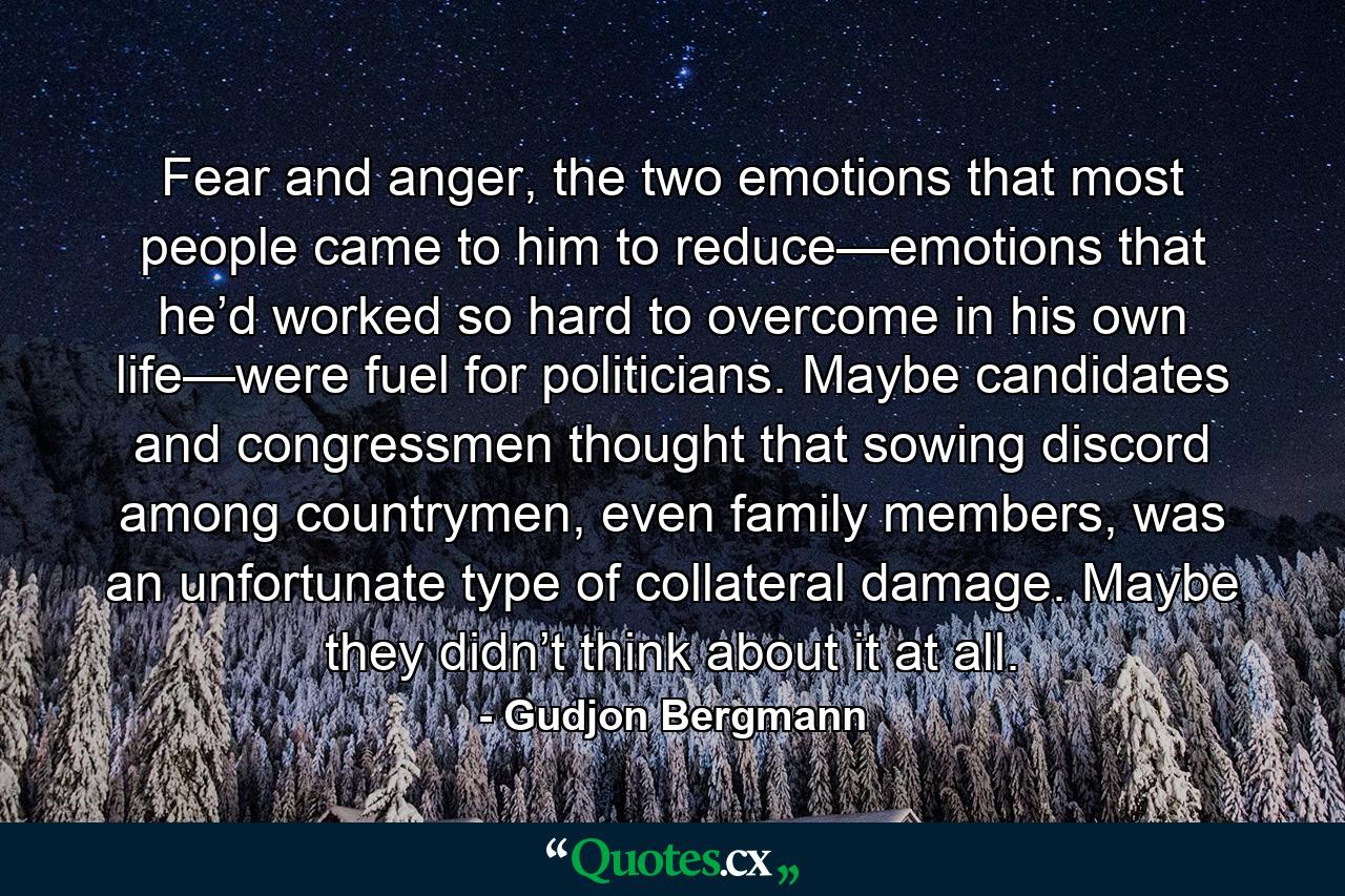 Fear and anger, the two emotions that most people came to him to reduce—emotions that he’d worked so hard to overcome in his own life—were fuel for politicians. Maybe candidates and congressmen thought that sowing discord among countrymen, even family members, was an unfortunate type of collateral damage. Maybe they didn’t think about it at all. - Quote by Gudjon Bergmann