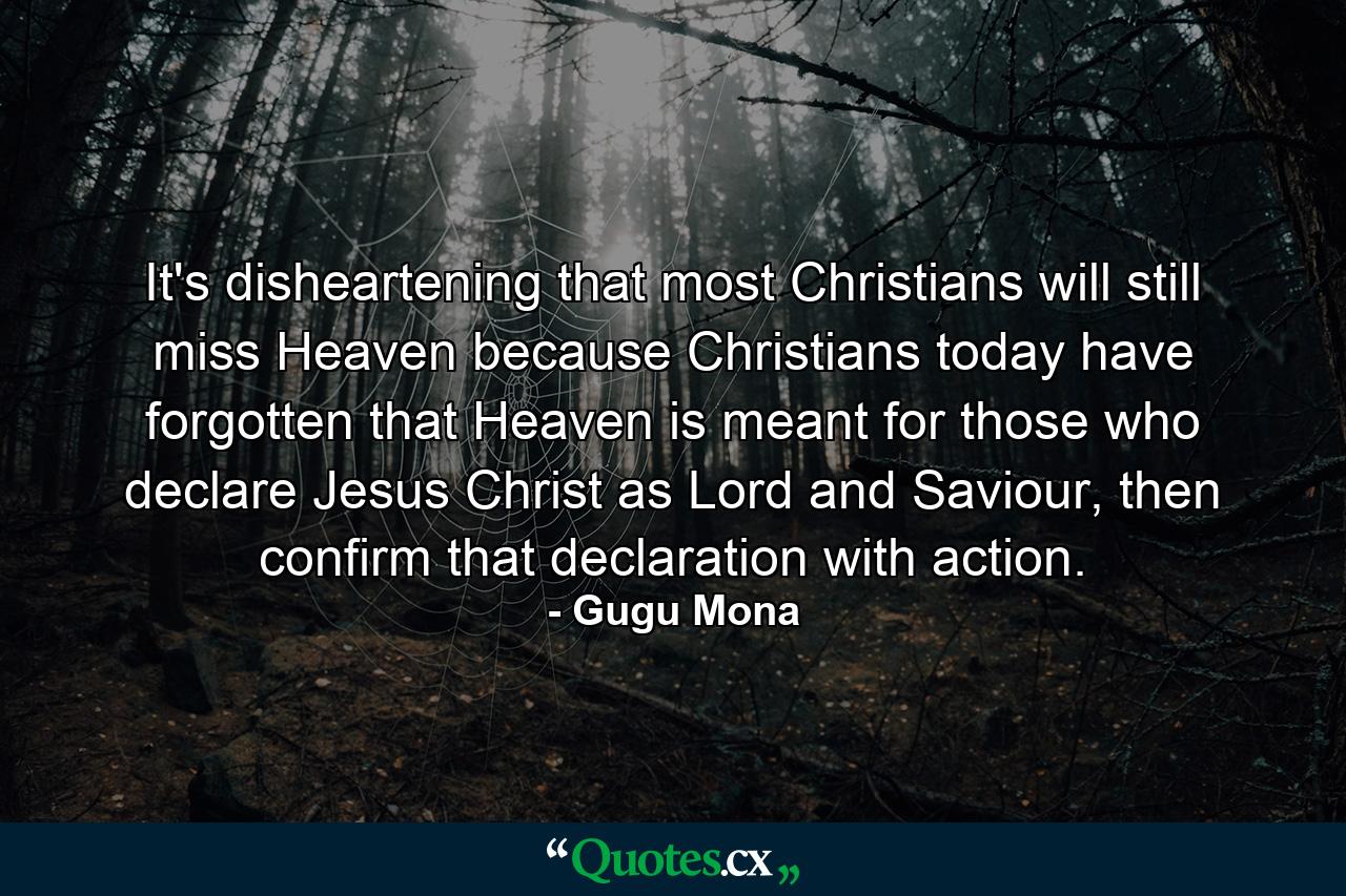 It's disheartening that most Christians will still miss Heaven because Christians today have forgotten that Heaven is meant for those who declare Jesus Christ as Lord and Saviour, then confirm that declaration with action. - Quote by Gugu Mona