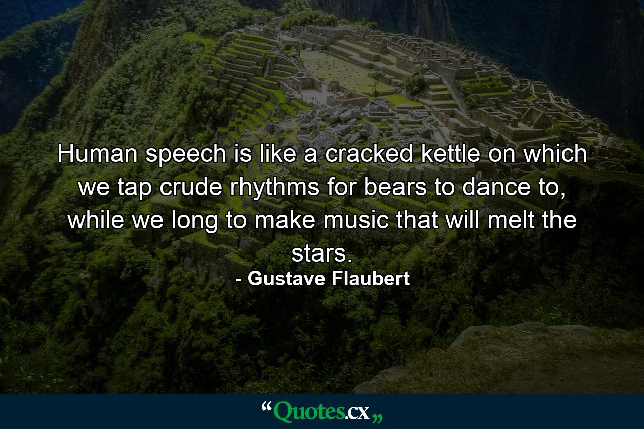 Human speech is like a cracked kettle on which we tap crude rhythms for bears to dance to, while we long to make music that will melt the stars. - Quote by Gustave Flaubert