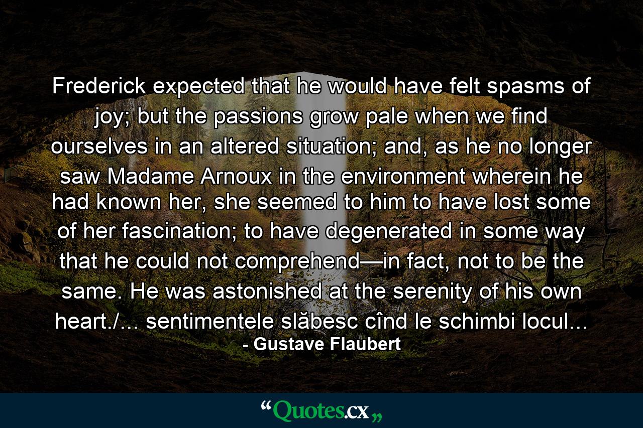 Frederick expected that he would have felt spasms of joy; but the passions grow pale when we find ourselves in an altered situation; and, as he no longer saw Madame Arnoux in the environment wherein he had known her, she seemed to him to have lost some of her fascination; to have degenerated in some way that he could not comprehend—in fact, not to be the same. He was astonished at the serenity of his own heart./... sentimentele slăbesc cînd le schimbi locul... - Quote by Gustave Flaubert