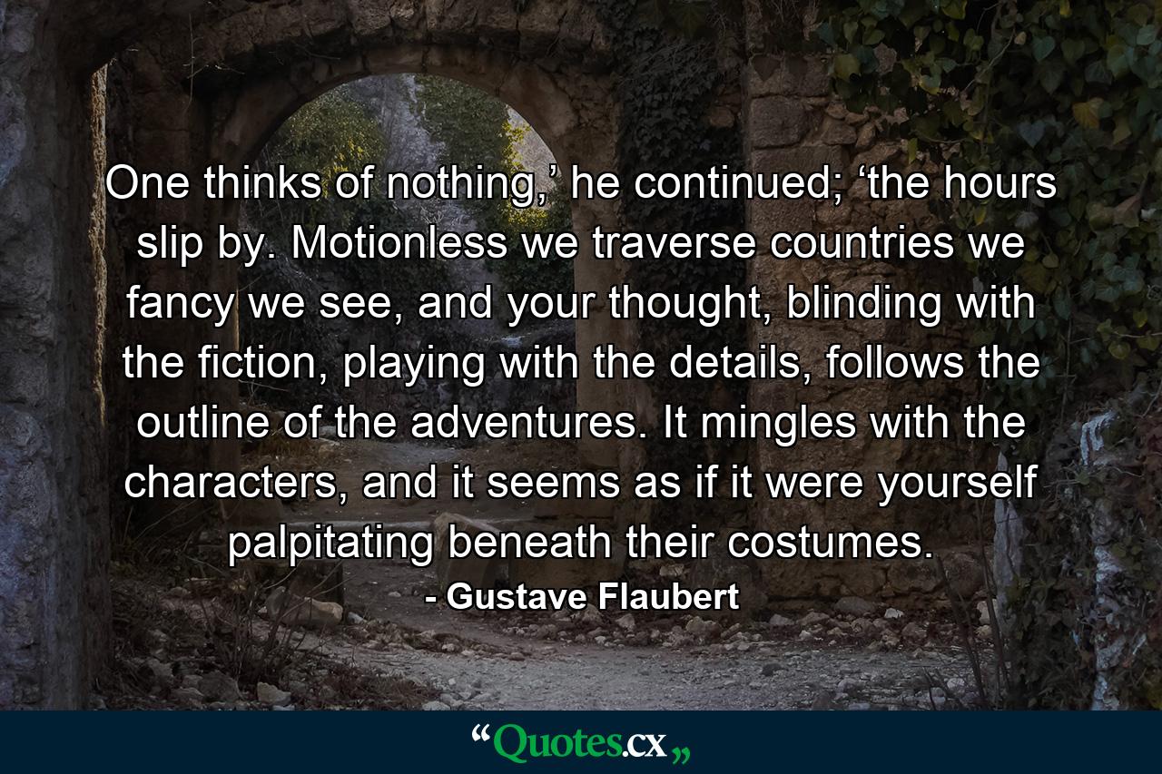 One thinks of nothing,’ he continued; ‘the hours slip by. Motionless we traverse countries we fancy we see, and your thought, blinding with the fiction, playing with the details, follows the outline of the adventures. It mingles with the characters, and it seems as if it were yourself palpitating beneath their costumes. - Quote by Gustave Flaubert