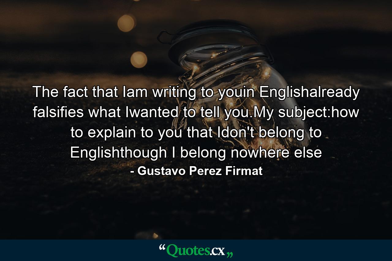 The fact that Iam writing to youin Englishalready falsifies what Iwanted to tell you.My subject:how to explain to you that Idon't belong to Englishthough I belong nowhere else - Quote by Gustavo Perez Firmat