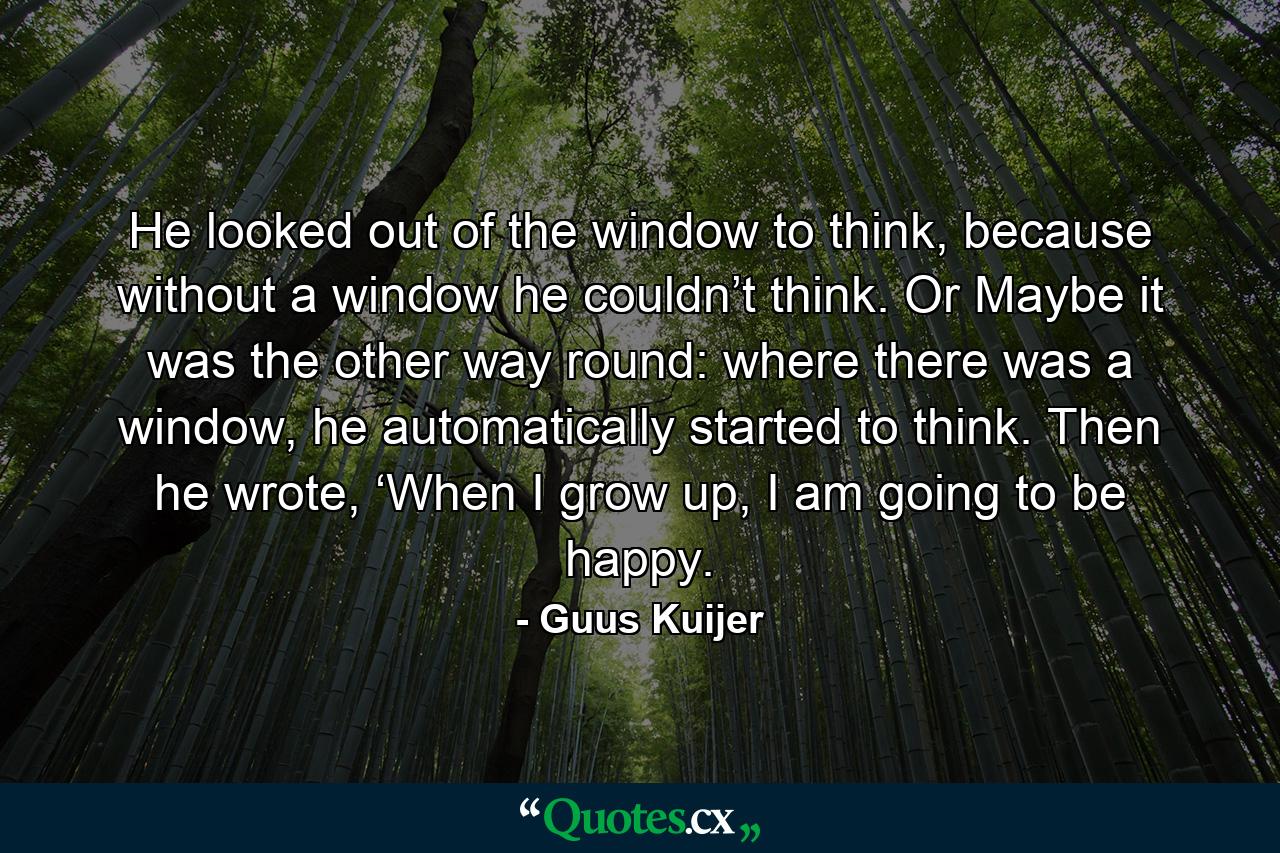 He looked out of the window to think, because without a window he couldn’t think. Or Maybe it was the other way round: where there was a window, he automatically started to think. Then he wrote, ‘When I grow up, I am going to be happy. - Quote by Guus Kuijer