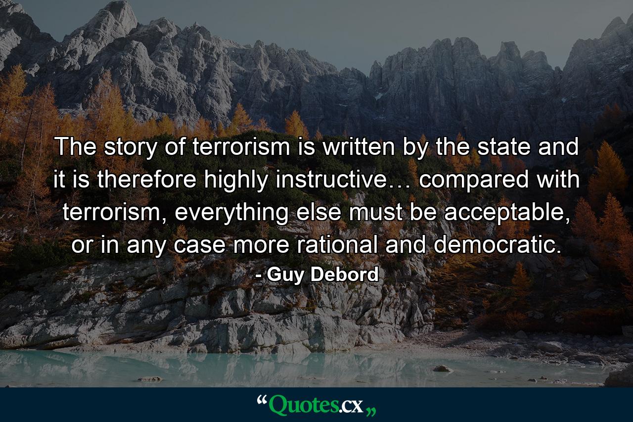 The story of terrorism is written by the state and it is therefore highly instructive… compared with terrorism, everything else must be acceptable, or in any case more rational and democratic. - Quote by Guy Debord