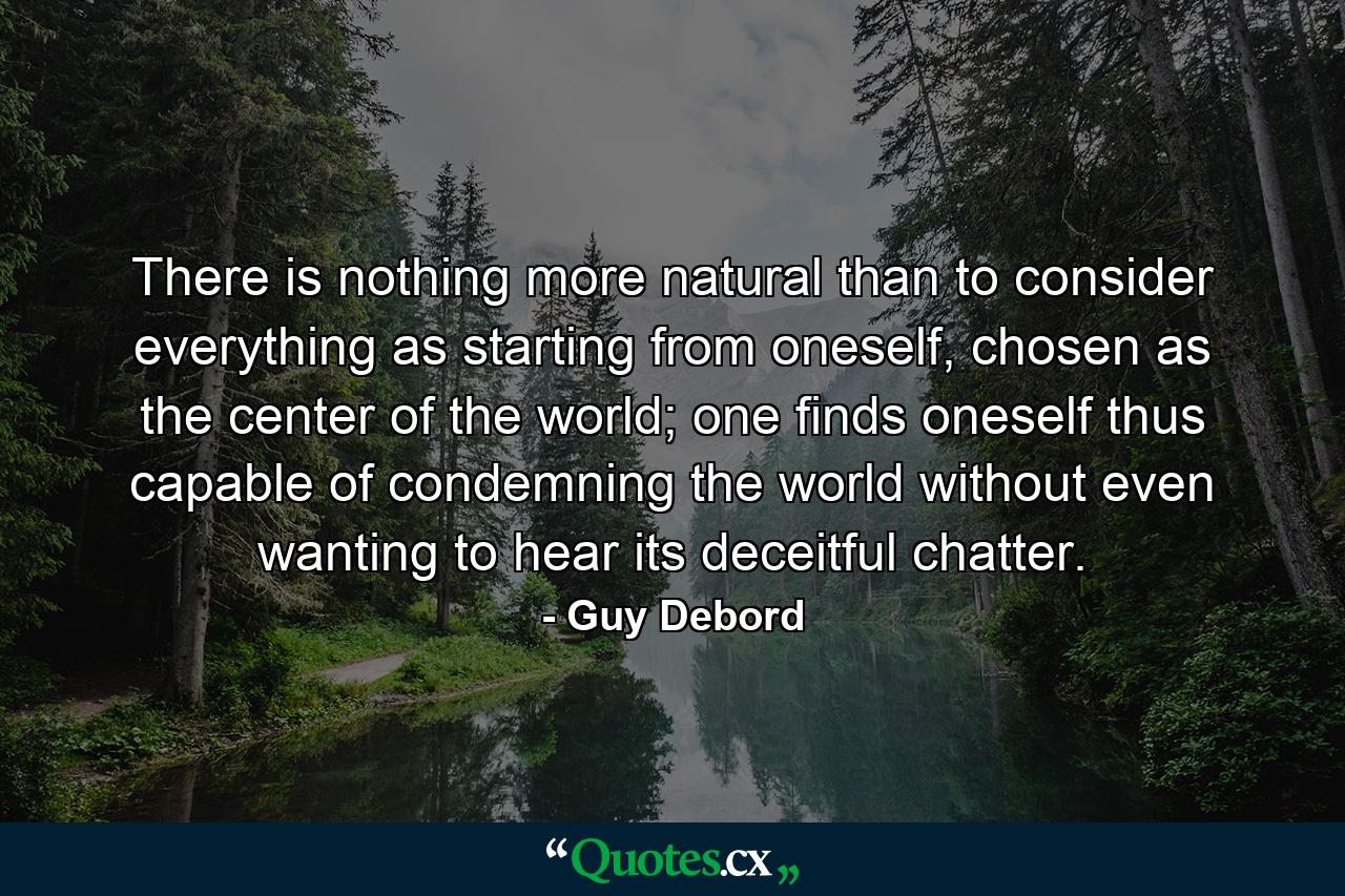 There is nothing more natural than to consider everything as starting from oneself, chosen as the center of the world; one finds oneself thus capable of condemning the world without even wanting to hear its deceitful chatter. - Quote by Guy Debord