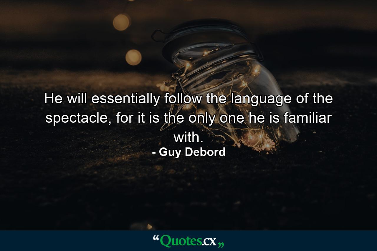 He will essentially follow the language of the spectacle, for it is the only one he is familiar with. - Quote by Guy Debord