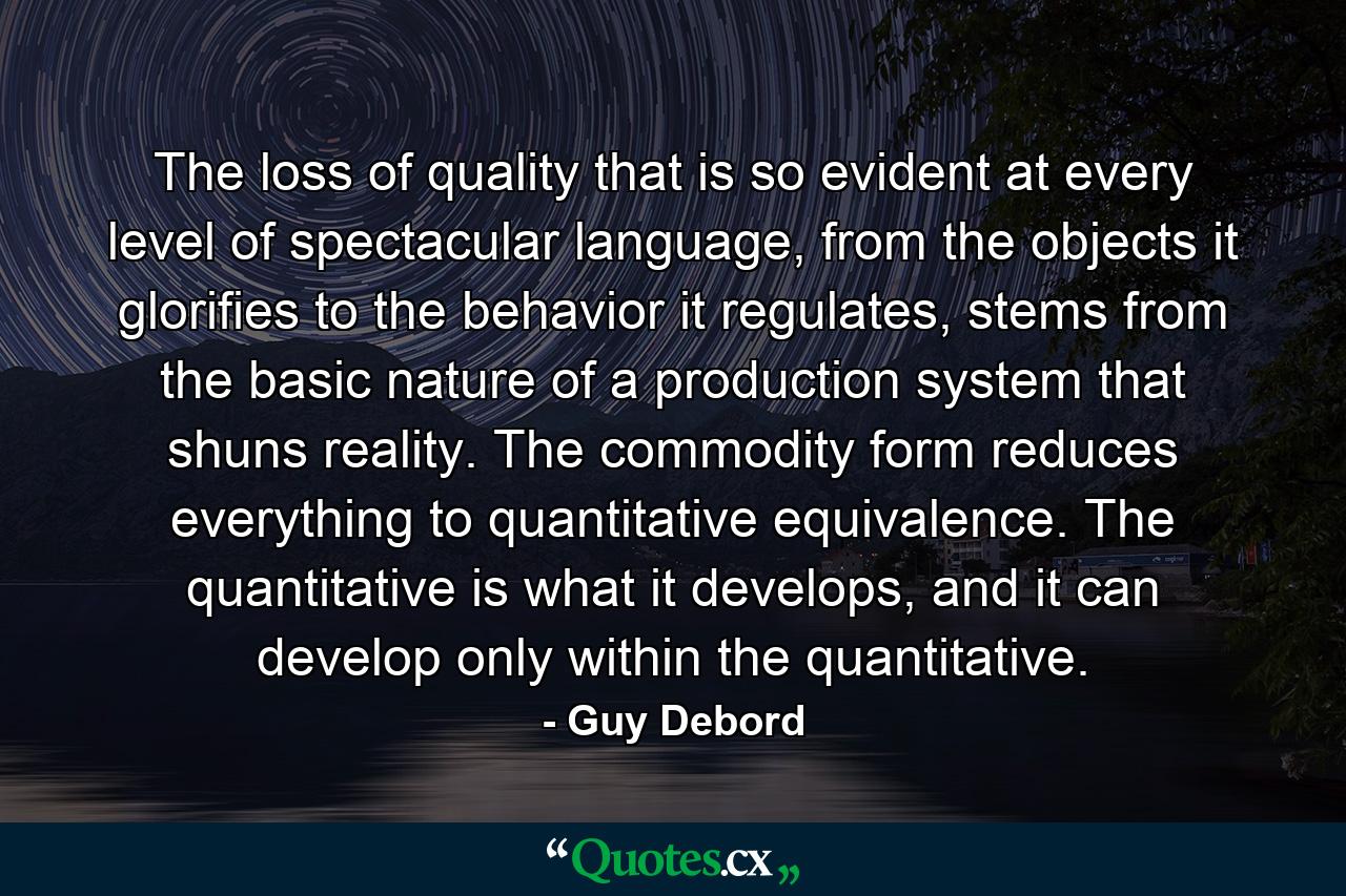 The loss of quality that is so evident at every level of spectacular language, from the objects it glorifies to the behavior it regulates, stems from the basic nature of a production system that shuns reality. The commodity form reduces everything to quantitative equivalence. The quantitative is what it develops, and it can develop only within the quantitative. - Quote by Guy Debord