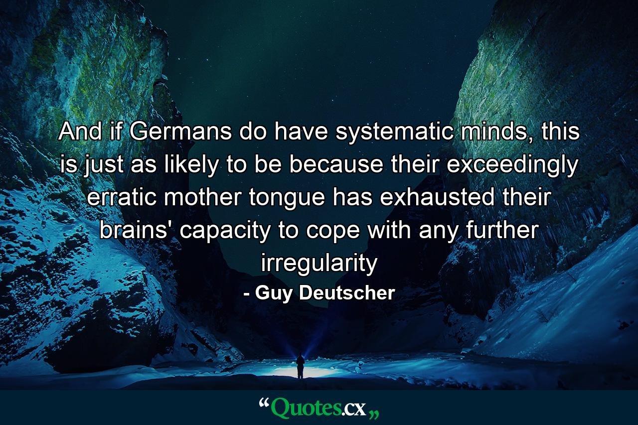 And if Germans do have systematic minds, this is just as likely to be because their exceedingly erratic mother tongue has exhausted their brains' capacity to cope with any further irregularity - Quote by Guy Deutscher