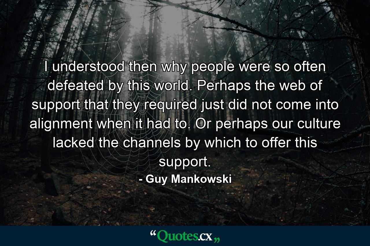 I understood then why people were so often defeated by this world. Perhaps the web of support that they required just did not come into alignment when it had to. Or perhaps our culture lacked the channels by which to offer this support. - Quote by Guy Mankowski