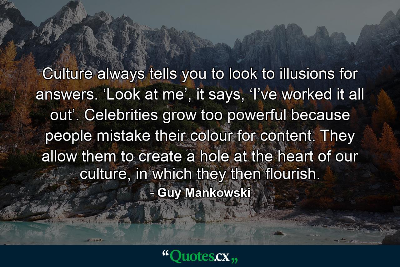 Culture always tells you to look to illusions for answers. ‘Look at me’, it says, ‘I’ve worked it all out’. Celebrities grow too powerful because people mistake their colour for content. They allow them to create a hole at the heart of our culture, in which they then flourish. - Quote by Guy Mankowski