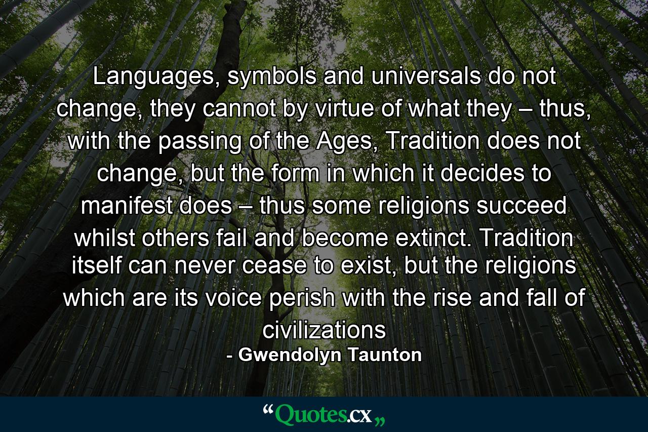 Languages, symbols and universals do not change, they cannot by virtue of what they – thus, with the passing of the Ages, Tradition does not change, but the form in which it decides to manifest does – thus some religions succeed whilst others fail and become extinct. Tradition itself can never cease to exist, but the religions which are its voice perish with the rise and fall of civilizations - Quote by Gwendolyn Taunton