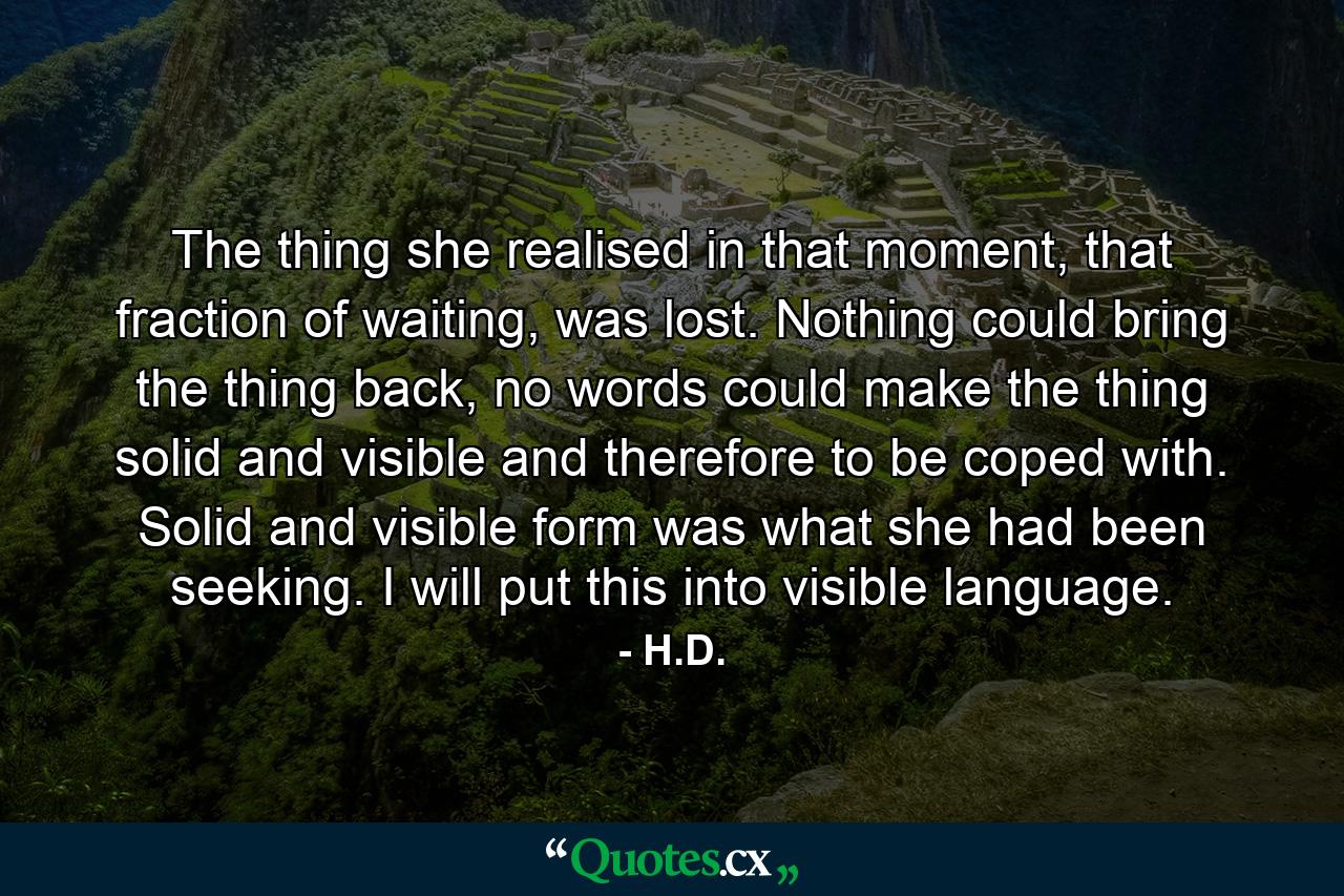 The thing she realised in that moment, that fraction of waiting, was lost. Nothing could bring the thing back, no words could make the thing solid and visible and therefore to be coped with. Solid and visible form was what she had been seeking. I will put this into visible language. - Quote by H.D.