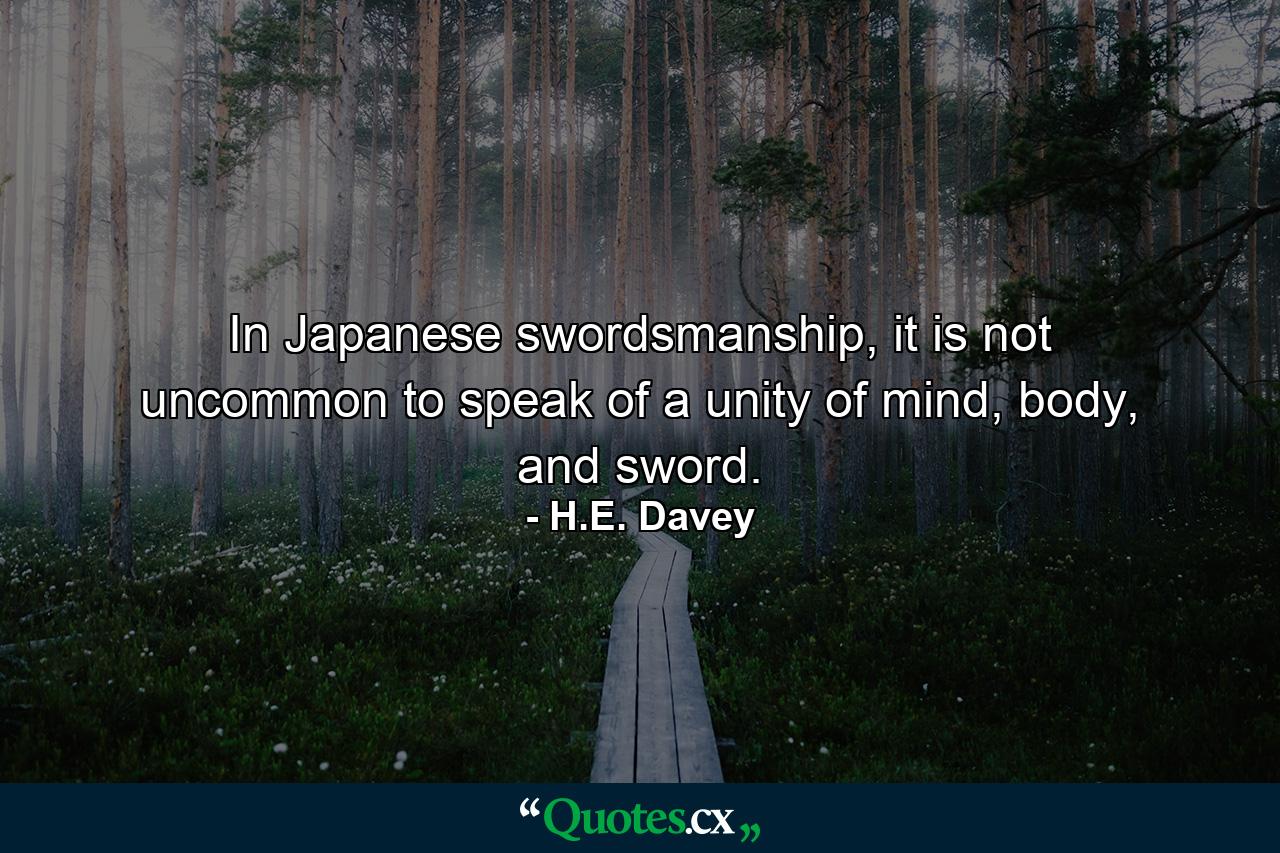 In Japanese swordsmanship, it is not uncommon to speak of a unity of mind, body, and sword. - Quote by H.E. Davey