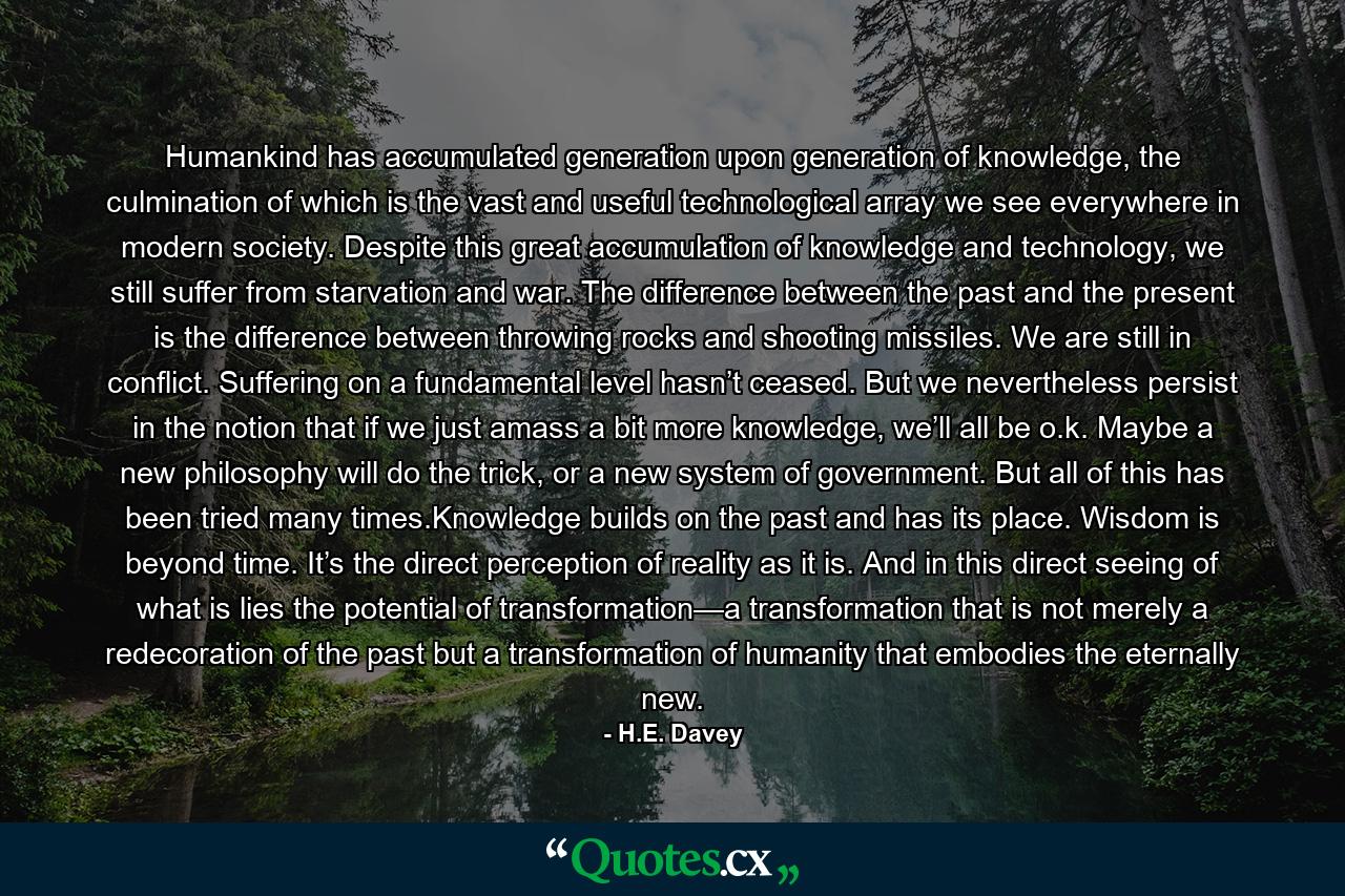 Humankind has accumulated generation upon generation of knowledge, the culmination of which is the vast and useful technological array we see everywhere in modern society. Despite this great accumulation of knowledge and technology, we still suffer from starvation and war. The difference between the past and the present is the difference between throwing rocks and shooting missiles. We are still in conflict. Suffering on a fundamental level hasn’t ceased. But we nevertheless persist in the notion that if we just amass a bit more knowledge, we’ll all be o.k. Maybe a new philosophy will do the trick, or a new system of government. But all of this has been tried many times.Knowledge builds on the past and has its place. Wisdom is beyond time. It’s the direct perception of reality as it is. And in this direct seeing of what is lies the potential of transformation—a transformation that is not merely a redecoration of the past but a transformation of humanity that embodies the eternally new. - Quote by H.E. Davey