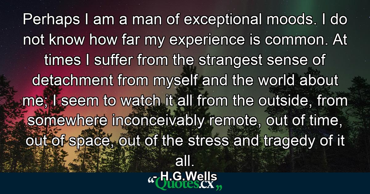 Perhaps I am a man of exceptional moods. I do not know how far my experience is common. At times I suffer from the strangest sense of detachment from myself and the world about me; I seem to watch it all from the outside, from somewhere inconceivably remote, out of time, out of space, out of the stress and tragedy of it all. - Quote by H.G.Wells