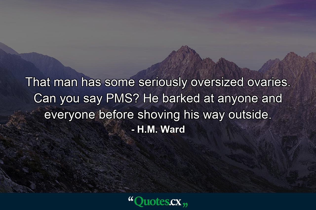 That man has some seriously oversized ovaries. Can you say PMS? He barked at anyone and everyone before shoving his way outside. - Quote by H.M. Ward