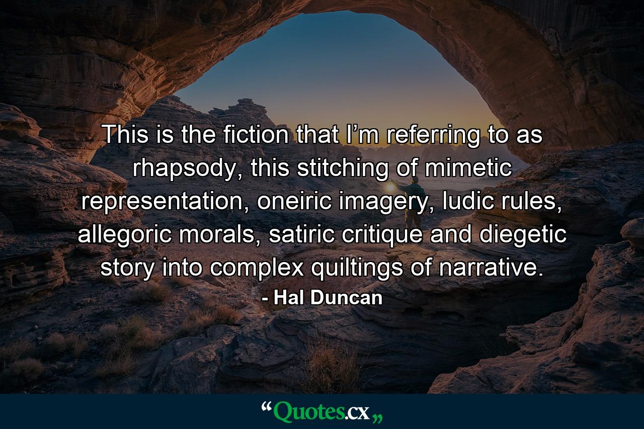 This is the fiction that I’m referring to as rhapsody, this stitching of mimetic representation, oneiric imagery, ludic rules, allegoric morals, satiric critique and diegetic story into complex quiltings of narrative. - Quote by Hal Duncan