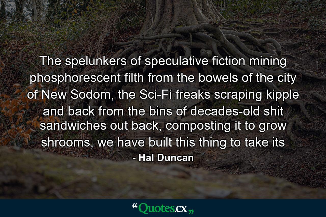 The spelunkers of speculative fiction mining phosphorescent filth from the bowels of the city of New Sodom, the Sci-Fi freaks scraping kipple and back from the bins of decades-old shit sandwiches out back, composting it to grow shrooms, we have built this thing to take its - Quote by Hal Duncan