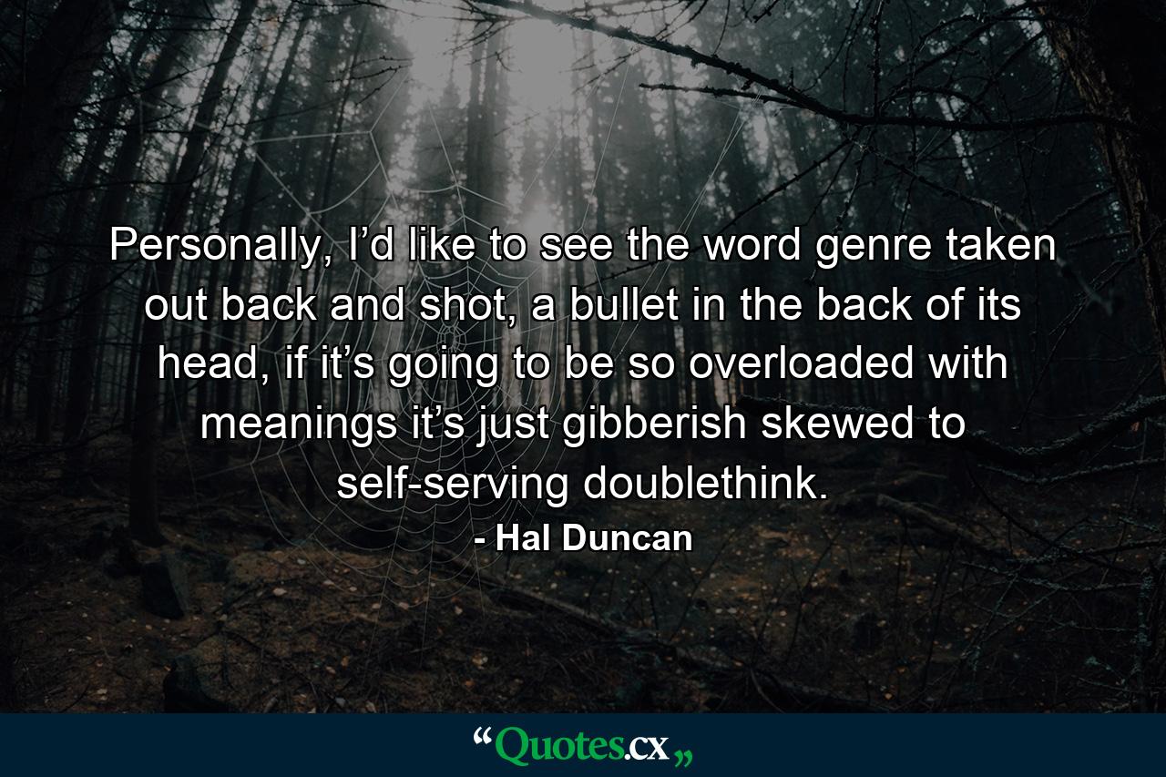 Personally, I’d like to see the word genre taken out back and shot, a bullet in the back of its head, if it’s going to be so overloaded with meanings it’s just gibberish skewed to self-serving doublethink. - Quote by Hal Duncan