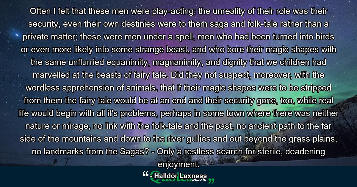 Often I felt that these men were play-acting: the unreality of their role was their security, even their own destinies were to them saga and folk-tale rather than a private matter; these were men under a spell, men who had been turned into birds or even more likely into some strange beast, and who bore their magic shapes with the same unflurried equanimity, magnanimity, and dignity that we children had marvelled at the beasts of fairy tale. Did they not suspect, moreover, with the wordless apprehension of animals, that if their magic shapes were to be stripped from them the fairy tale would be at an end and their security gone, too, while real life would begin with all it's problems, perhaps in some town where there was neither nature or mirage, no link with the folk-tale and the past, no ancient path to the far side of the mountains and down to the river gullies and out beyond the grass plains, no landmarks from the Sagas? - Only a restless search for sterile, deadening enjoyment. - Quote by Halldór Laxness