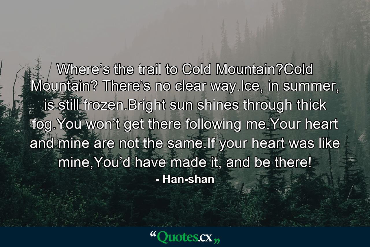 Where’s the trail to Cold Mountain?Cold Mountain? There’s no clear way.Ice, in summer, is still frozen.Bright sun shines through thick fog.You won’t get there following me.Your heart and mine are not the same.If your heart was like mine,You’d have made it, and be there! - Quote by Han-shan