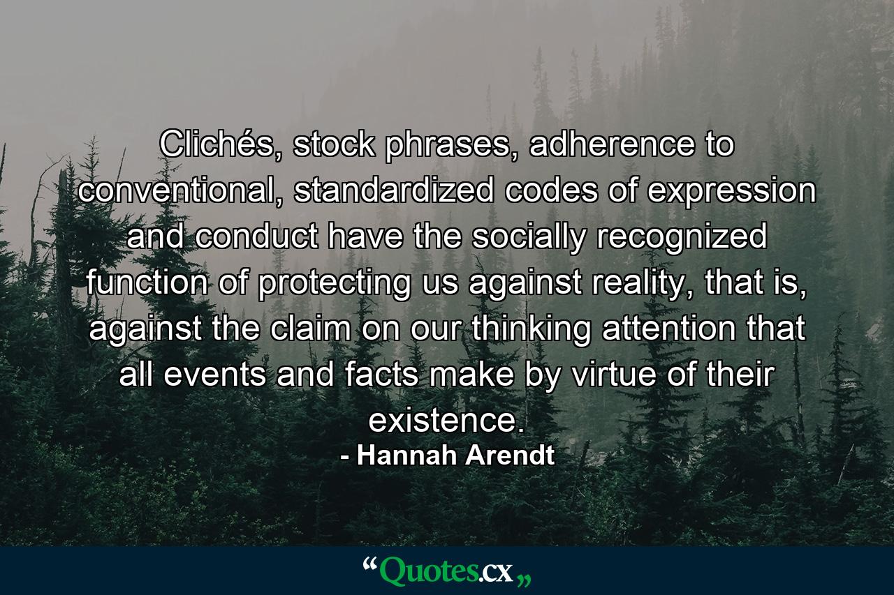 Clichés, stock phrases, adherence to conventional, standardized codes of expression and conduct have the socially recognized function of protecting us against reality, that is, against the claim on our thinking attention that all events and facts make by virtue of their existence. - Quote by Hannah Arendt