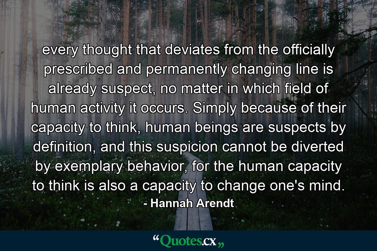 every thought that deviates from the officially prescribed and permanently changing line is already suspect, no matter in which field of human activity it occurs. Simply because of their capacity to think, human beings are suspects by definition, and this suspicion cannot be diverted by exemplary behavior, for the human capacity to think is also a capacity to change one's mind. - Quote by Hannah Arendt