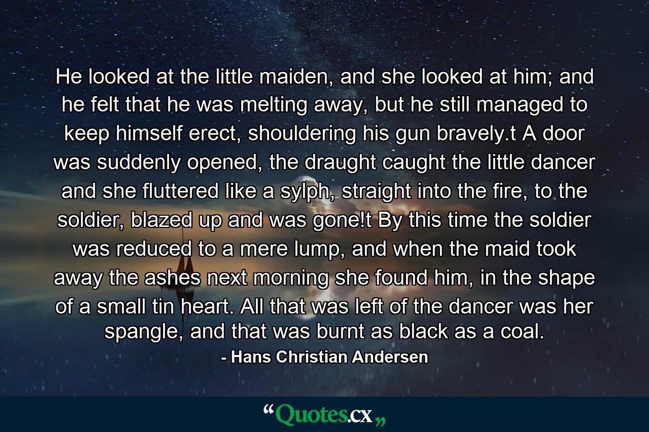 He looked at the little maiden, and she looked at him; and he felt that he was melting away, but he still managed to keep himself erect, shouldering his gun bravely.t  A door was suddenly opened, the draught caught the little dancer and she fluttered like a sylph, straight into the fire, to the soldier, blazed up and was gone!t  By this time the soldier was reduced to a mere lump, and when the maid took away the ashes next morning she found him, in the shape of a small tin heart. All that was left of the dancer was her spangle, and that was burnt as black as a coal. - Quote by Hans Christian Andersen