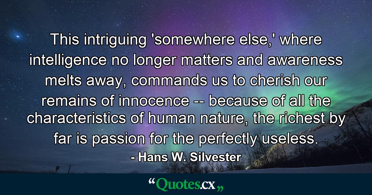 This intriguing 'somewhere else,' where intelligence no longer matters and awareness melts away, commands us to cherish our remains of innocence -- because of all the characteristics of human nature, the richest by far is passion for the perfectly useless. - Quote by Hans W. Silvester