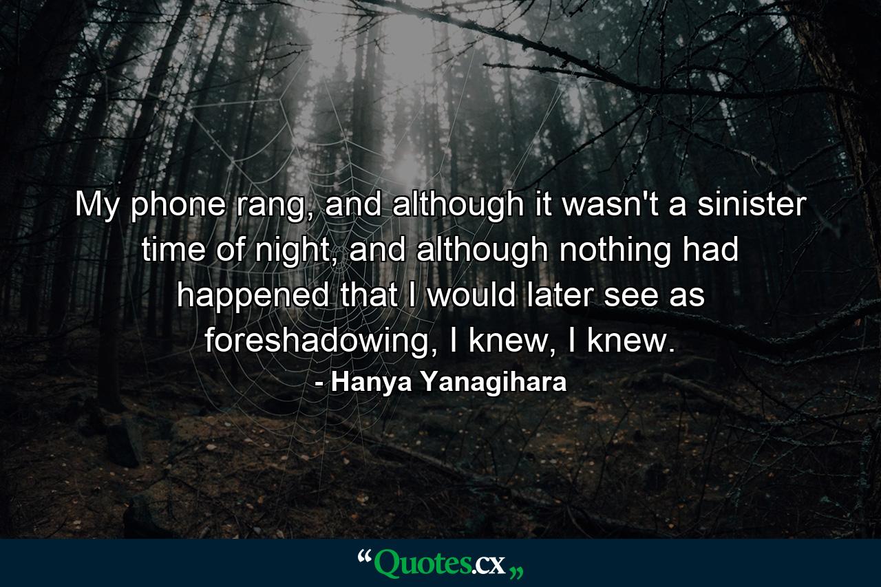 My phone rang, and although it wasn't a sinister time of night, and although nothing had happened that I would later see as foreshadowing, I knew, I knew. - Quote by Hanya Yanagihara