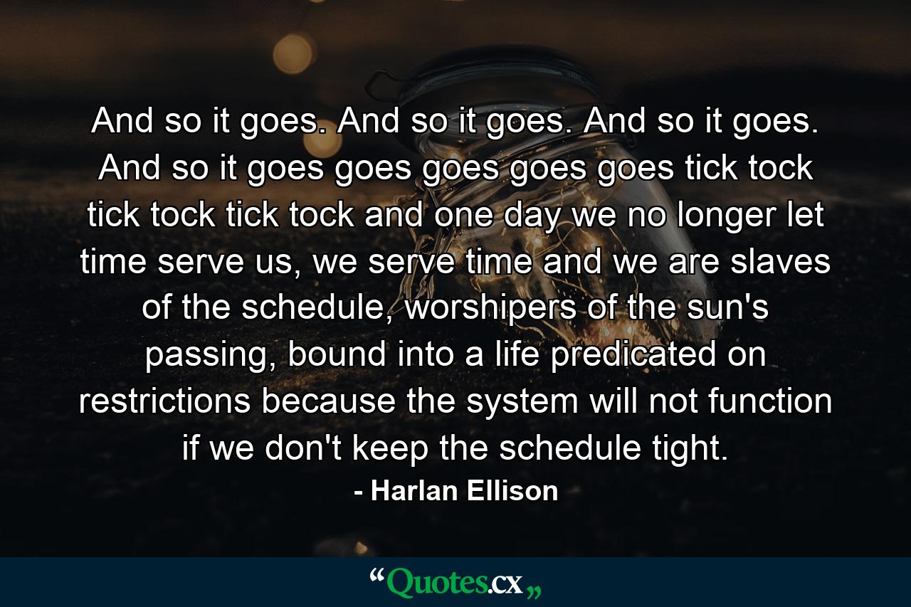 And so it goes. And so it goes. And so it goes. And so it goes goes goes goes goes tick tock tick tock tick tock and one day we no longer let time serve us, we serve time and we are slaves of the schedule, worshipers of the sun's passing, bound into a life predicated on restrictions because the system will not function if we don't keep the schedule tight. - Quote by Harlan Ellison