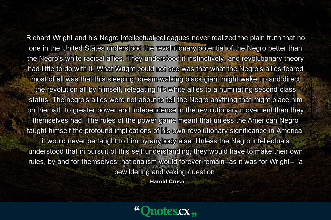 Richard Wright and his Negro intellectual colleagues never realized the plain truth that no one in the United States understood the revolutionary potential of the Negro better than the Negro's white radical allies. They understood it instinctively, and revolutionary theory had little to do with it. What Wright could not see was that what the Negro's allies feared most of all was that this sleeping, dream-walking black giant might wake up and direct the revolution all by himself, relegating his white allies to a humiliating second-class status. The negro's allies were not about to tell the Negro anything that might place him on the path to greater power and independence in the revolutionary movement than they themselves had. The rules of the power game meant that unless the American Negro taught himself the profound implications of his own revolutionary significance in America, it would never be taught to him by anybody else. Unless the Negro intellectuals understood that in pursuit of this self-understanding, they would have to make their own rules, by and for themselves, nationalism would forever remain--as it was for Wright-- 