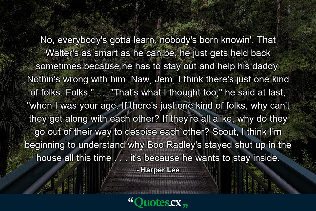 No, everybody's gotta learn, nobody's born knowin'. That Walter's as smart as he can be, he just gets held back sometimes because he has to stay out and help his daddy. Nothin's wrong with him. Naw, Jem, I think there's just one kind of folks. Folks.