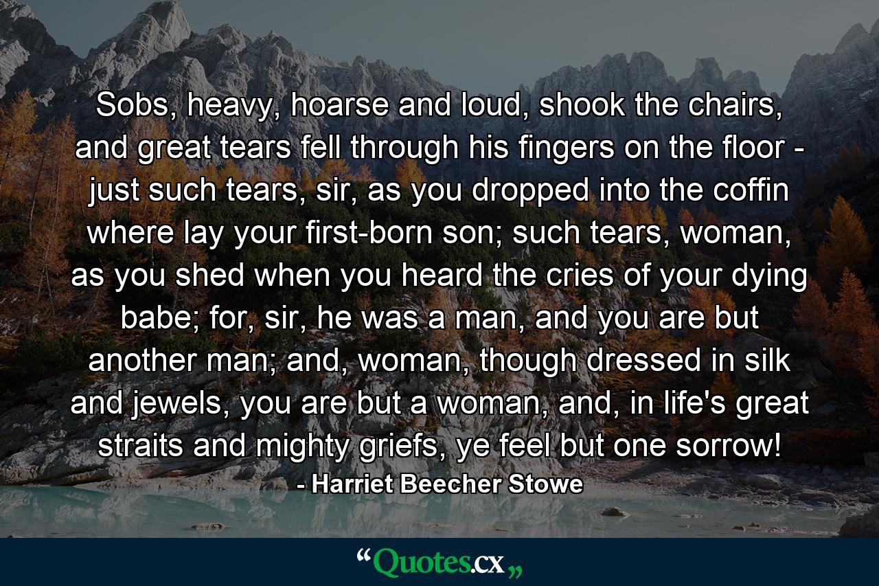 Sobs, heavy, hoarse and loud, shook the chairs, and great tears fell through his fingers on the floor - just such tears, sir, as you dropped into the coffin where lay your first-born son; such tears, woman, as you shed when you heard the cries of your dying babe; for, sir, he was a man, and you are but another man; and, woman, though dressed in silk and jewels, you are but a woman, and, in life's great straits and mighty griefs, ye feel but one sorrow! - Quote by Harriet Beecher Stowe