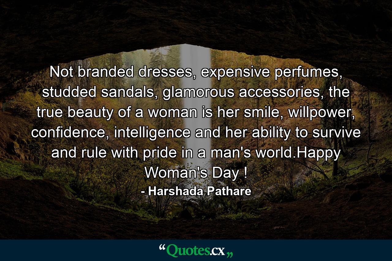 Not branded dresses, expensive perfumes, studded sandals, glamorous accessories, the true beauty of a woman is her smile, willpower, confidence, intelligence and her ability to survive and rule with pride in a man's world.Happy Woman's Day ! - Quote by Harshada Pathare