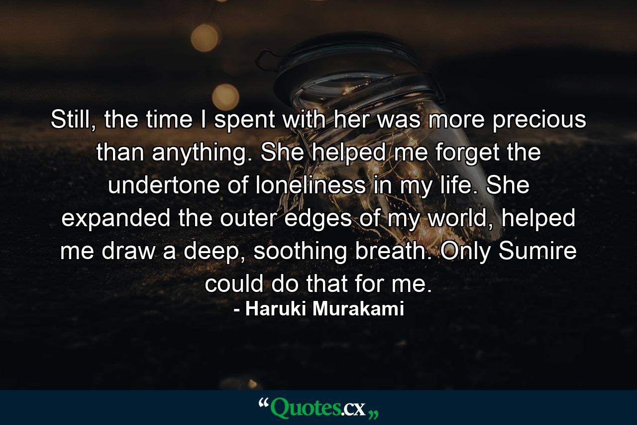 Still, the time I spent with her was more precious than anything. She helped me forget the undertone of loneliness in my life. She expanded the outer edges of my world, helped me draw a deep, soothing breath. Only Sumire could do that for me. - Quote by Haruki Murakami