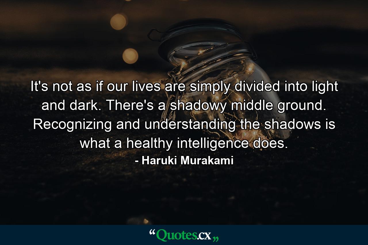 It's not as if our lives are simply divided into light and dark. There's a shadowy middle ground. Recognizing and understanding the shadows is what a healthy intelligence does. - Quote by Haruki Murakami