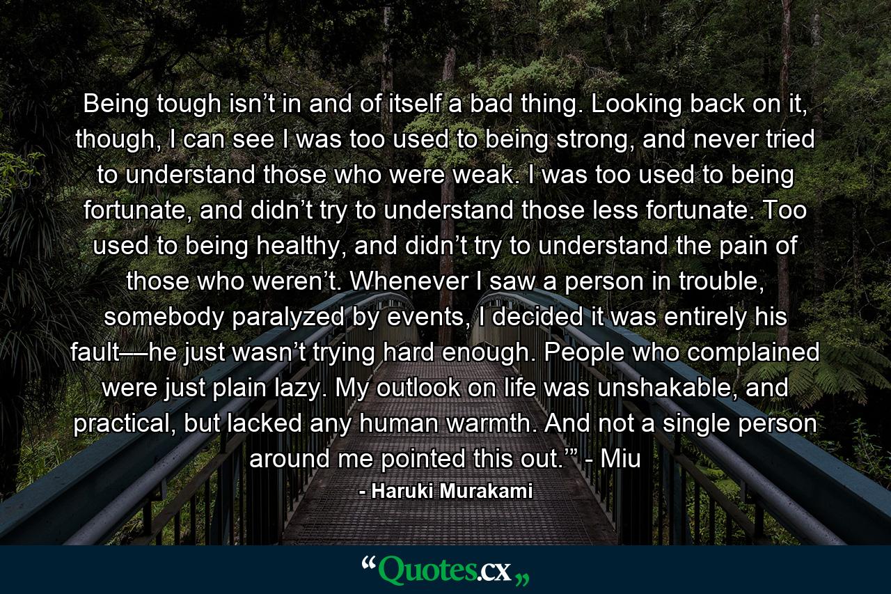 Being tough isn’t in and of itself a bad thing. Looking back on it, though, I can see I was too used to being strong, and never tried to understand those who were weak. I was too used to being fortunate, and didn’t try to understand those less fortunate. Too used to being healthy, and didn’t try to understand the pain of those who weren’t. Whenever I saw a person in trouble, somebody paralyzed by events, I decided it was entirely his fault––he just wasn’t trying hard enough. People who complained were just plain lazy. My outlook on life was unshakable, and practical, but lacked any human warmth. And not a single person around me pointed this out.’” - Miu - Quote by Haruki Murakami