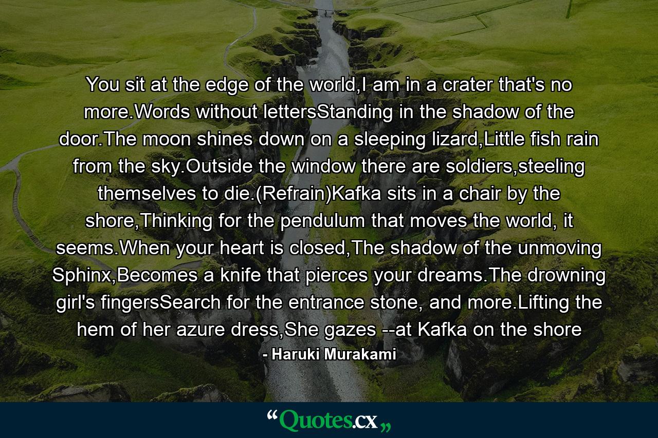 You sit at the edge of the world,I am in a crater that's no more.Words without lettersStanding in the shadow of the door.The moon shines down on a sleeping lizard,Little fish rain from the sky.Outside the window there are soldiers,steeling themselves to die.(Refrain)Kafka sits in a chair by the shore,Thinking for the pendulum that moves the world, it seems.When your heart is closed,The shadow of the unmoving Sphinx,Becomes a knife that pierces your dreams.The drowning girl's fingersSearch for the entrance stone, and more.Lifting the hem of her azure dress,She gazes --at Kafka on the shore - Quote by Haruki Murakami