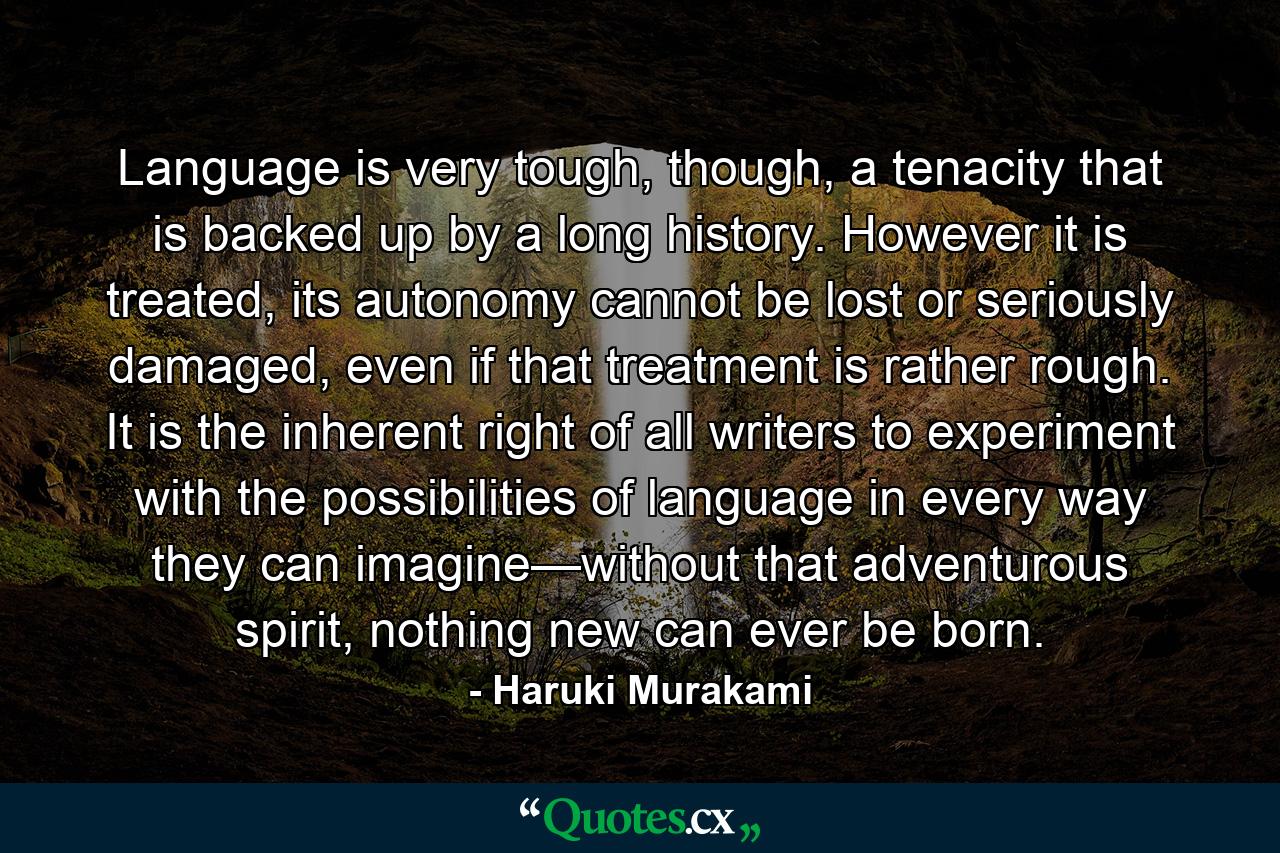 Language is very tough, though, a tenacity that is backed up by a long history. However it is treated, its autonomy cannot be lost or seriously damaged, even if that treatment is rather rough. It is the inherent right of all writers to experiment with the possibilities of language in every way they can imagine—without that adventurous spirit, nothing new can ever be born. - Quote by Haruki Murakami