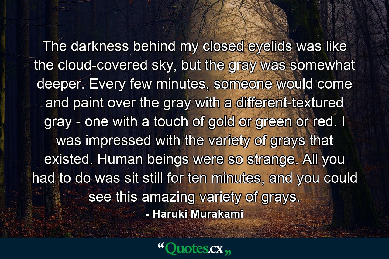 The darkness behind my closed eyelids was like the cloud-covered sky, but the gray was somewhat deeper. Every few minutes, someone would come and paint over the gray with a different-textured gray - one with a touch of gold or green or red. I was impressed with the variety of grays that existed. Human beings were so strange. All you had to do was sit still for ten minutes, and you could see this amazing variety of grays. - Quote by Haruki Murakami