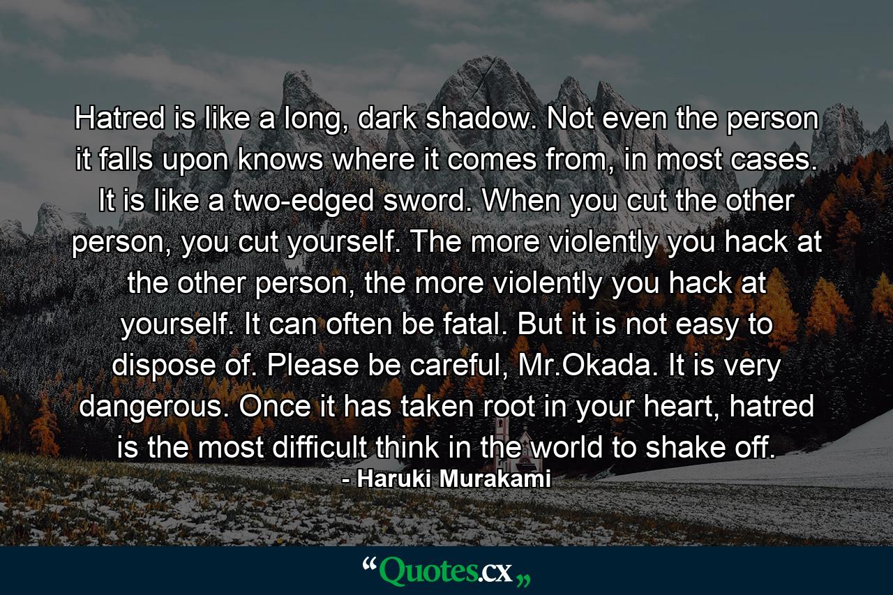 Hatred is like a long, dark shadow. Not even the person it falls upon knows where it comes from, in most cases. It is like a two-edged sword. When you cut the other person, you cut yourself. The more violently you hack at the other person, the more violently you hack at yourself. It can often be fatal. But it is not easy to dispose of. Please be careful, Mr.Okada. It is very dangerous. Once it has taken root in your heart, hatred is the most difficult think in the world to shake off. - Quote by Haruki Murakami